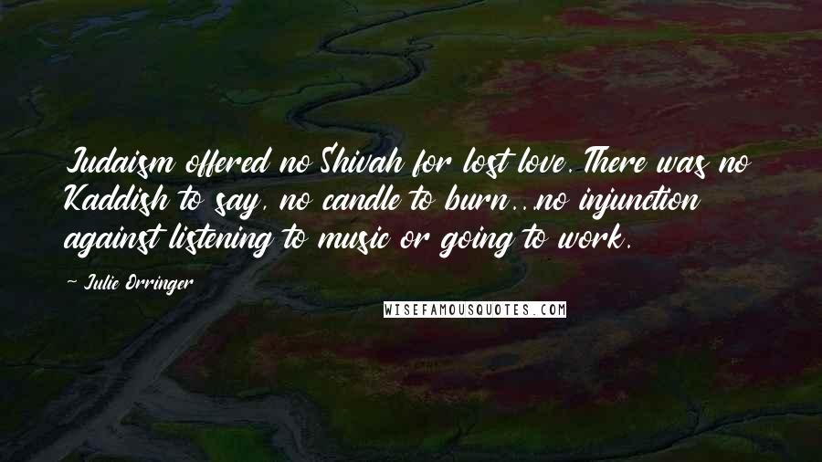 Julie Orringer Quotes: Judaism offered no Shivah for lost love. There was no Kaddish to say, no candle to burn...no injunction against listening to music or going to work.
