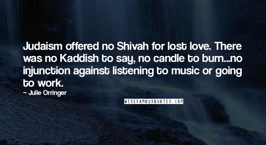 Julie Orringer Quotes: Judaism offered no Shivah for lost love. There was no Kaddish to say, no candle to burn...no injunction against listening to music or going to work.