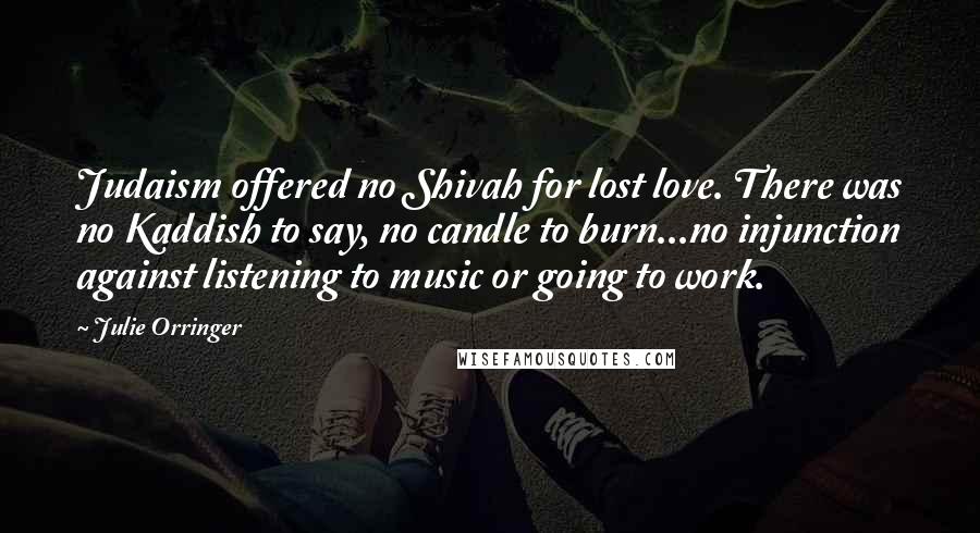 Julie Orringer Quotes: Judaism offered no Shivah for lost love. There was no Kaddish to say, no candle to burn...no injunction against listening to music or going to work.