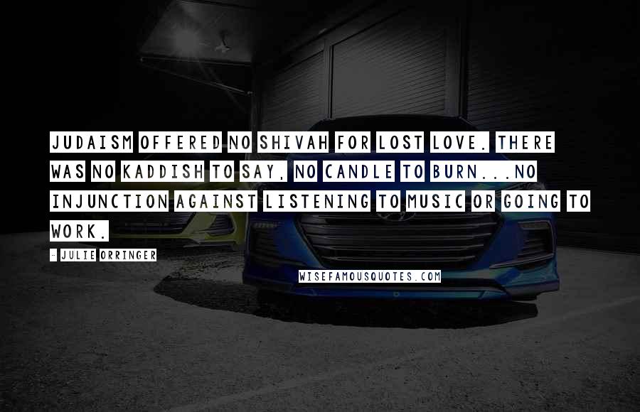 Julie Orringer Quotes: Judaism offered no Shivah for lost love. There was no Kaddish to say, no candle to burn...no injunction against listening to music or going to work.