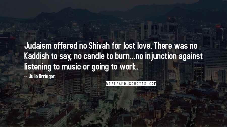 Julie Orringer Quotes: Judaism offered no Shivah for lost love. There was no Kaddish to say, no candle to burn...no injunction against listening to music or going to work.
