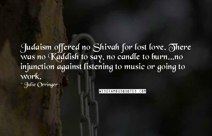 Julie Orringer Quotes: Judaism offered no Shivah for lost love. There was no Kaddish to say, no candle to burn...no injunction against listening to music or going to work.