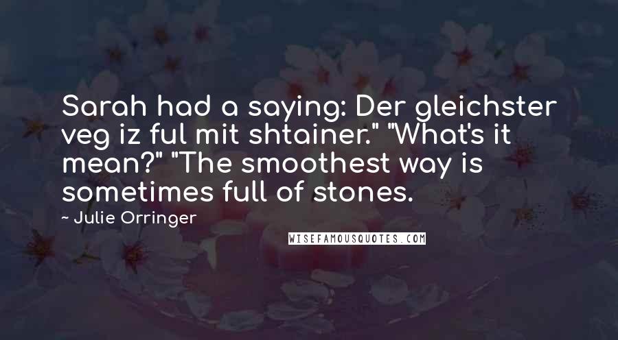 Julie Orringer Quotes: Sarah had a saying: Der gleichster veg iz ful mit shtainer." "What's it mean?" "The smoothest way is sometimes full of stones.