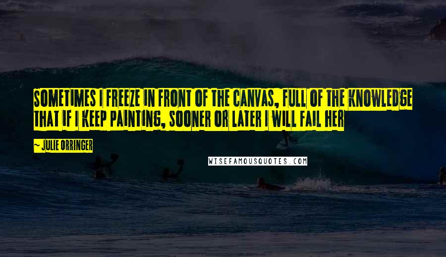Julie Orringer Quotes: Sometimes I freeze in front of the canvas, full of the knowledge that if I keep painting, sooner or later I will fail her