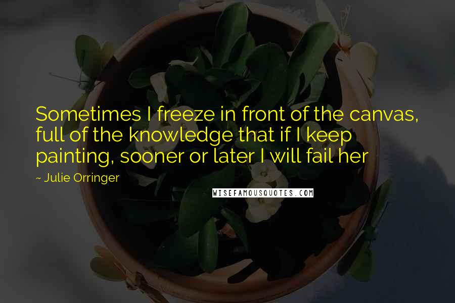 Julie Orringer Quotes: Sometimes I freeze in front of the canvas, full of the knowledge that if I keep painting, sooner or later I will fail her