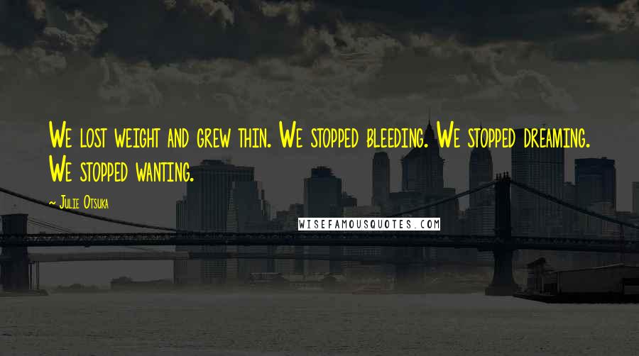 Julie Otsuka Quotes: We lost weight and grew thin. We stopped bleeding. We stopped dreaming. We stopped wanting.