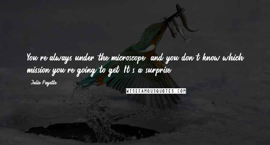 Julie Payette Quotes: You're always under the microscope, and you don't know which mission you're going to get. It's a surprise.