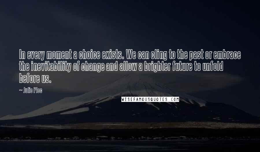 Julie Plec Quotes: In every moment a choice exists. We can cling to the past or embrace the inevitability of change and allow a brighter future to unfold before us.