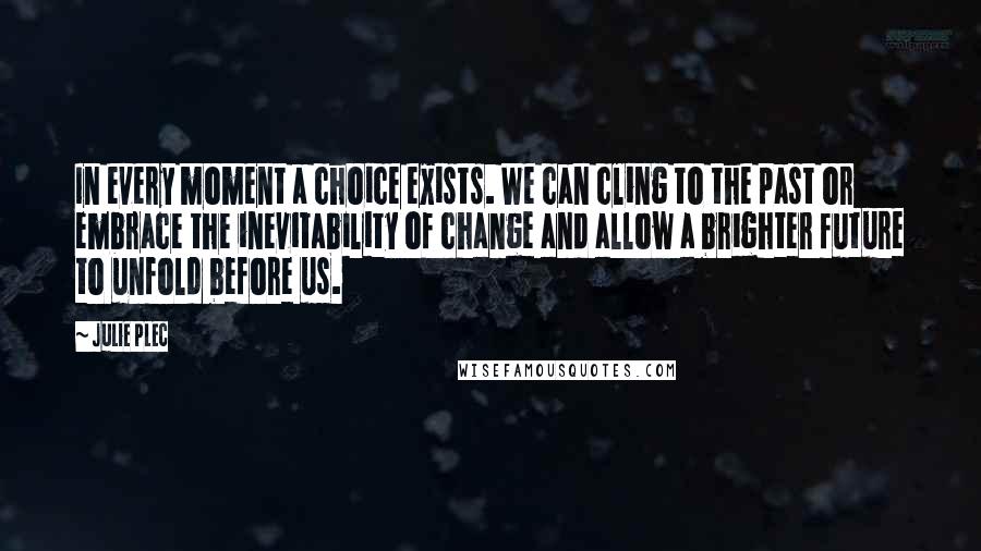 Julie Plec Quotes: In every moment a choice exists. We can cling to the past or embrace the inevitability of change and allow a brighter future to unfold before us.