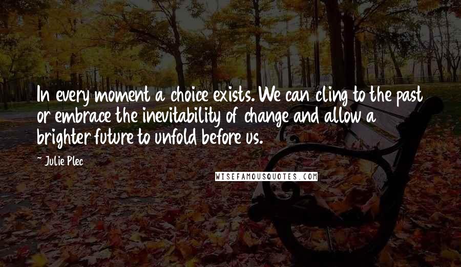 Julie Plec Quotes: In every moment a choice exists. We can cling to the past or embrace the inevitability of change and allow a brighter future to unfold before us.