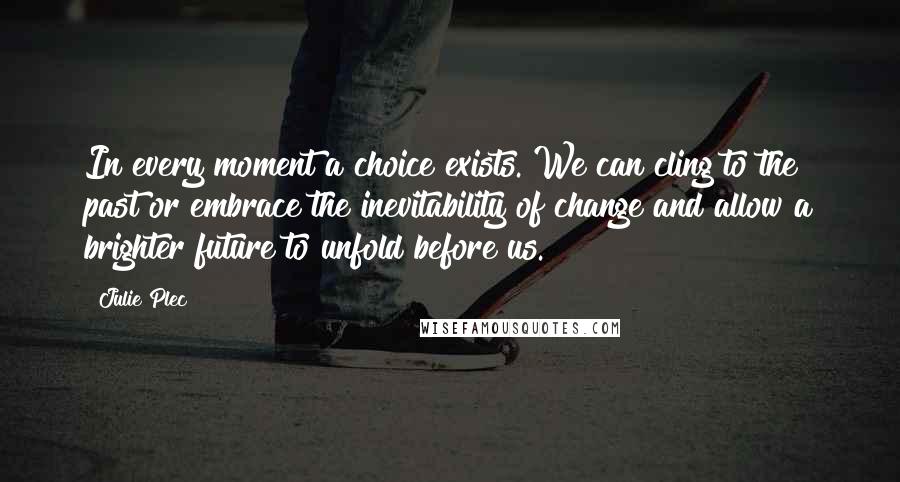 Julie Plec Quotes: In every moment a choice exists. We can cling to the past or embrace the inevitability of change and allow a brighter future to unfold before us.