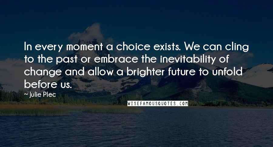 Julie Plec Quotes: In every moment a choice exists. We can cling to the past or embrace the inevitability of change and allow a brighter future to unfold before us.