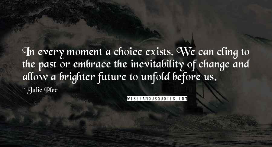 Julie Plec Quotes: In every moment a choice exists. We can cling to the past or embrace the inevitability of change and allow a brighter future to unfold before us.