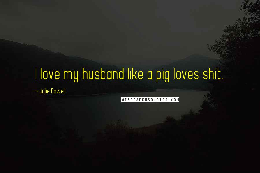 Julie Powell Quotes: I love my husband like a pig loves shit.