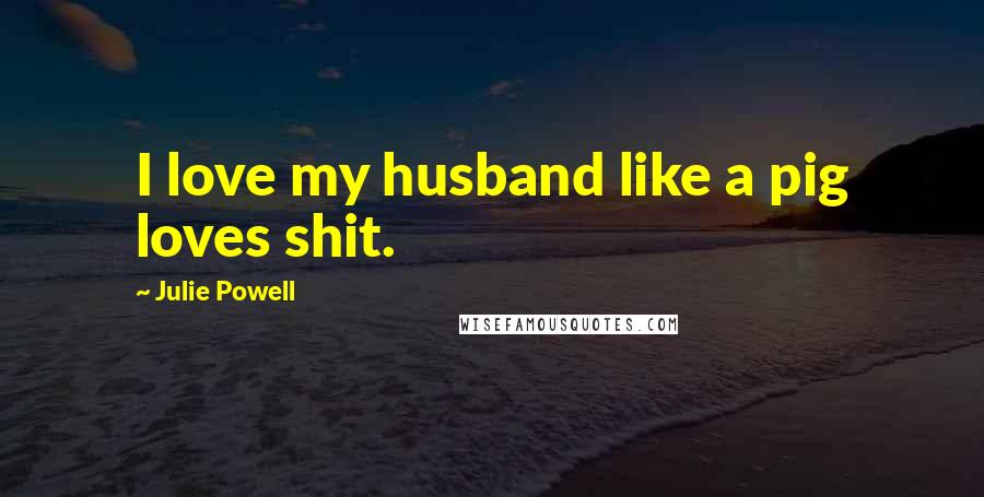 Julie Powell Quotes: I love my husband like a pig loves shit.