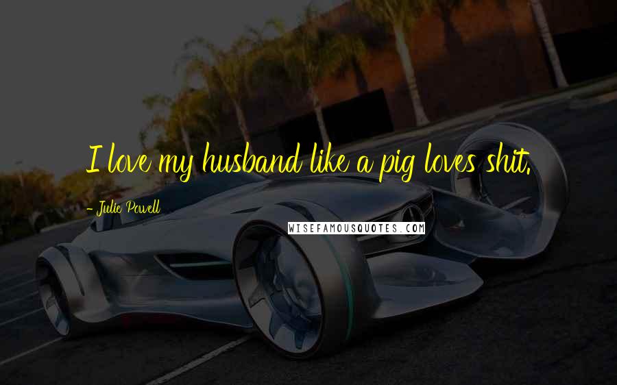 Julie Powell Quotes: I love my husband like a pig loves shit.