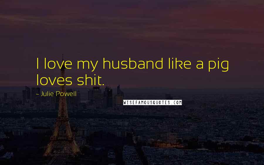 Julie Powell Quotes: I love my husband like a pig loves shit.