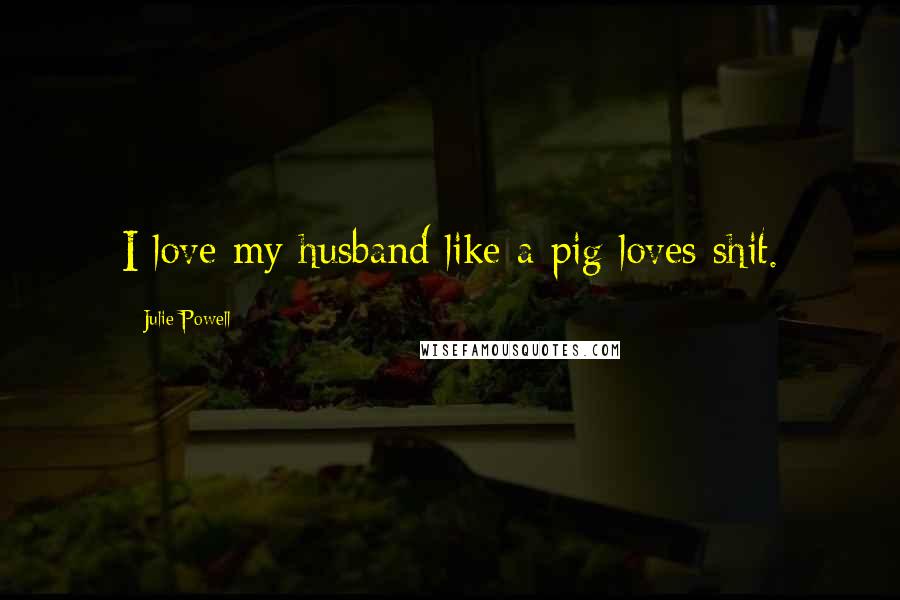 Julie Powell Quotes: I love my husband like a pig loves shit.