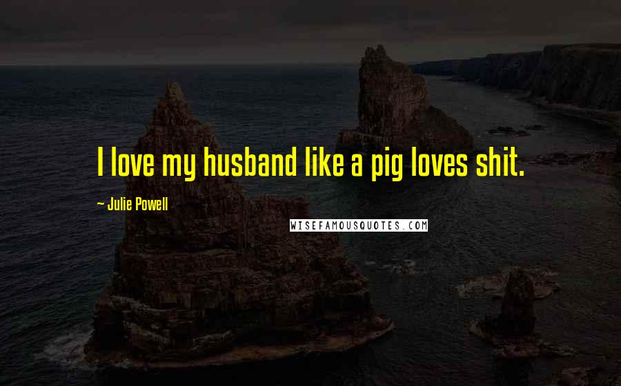 Julie Powell Quotes: I love my husband like a pig loves shit.