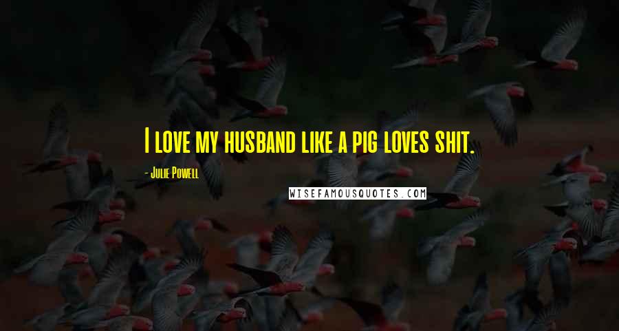 Julie Powell Quotes: I love my husband like a pig loves shit.