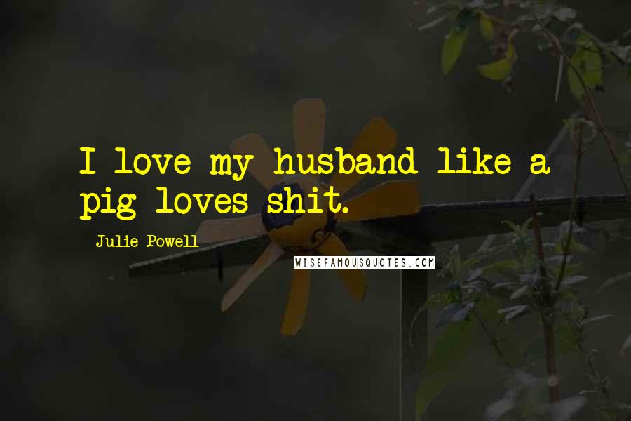 Julie Powell Quotes: I love my husband like a pig loves shit.