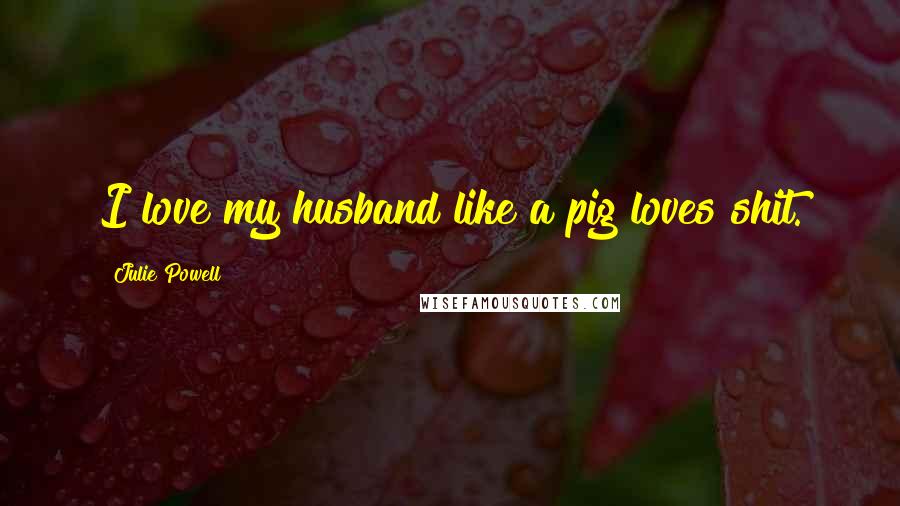 Julie Powell Quotes: I love my husband like a pig loves shit.