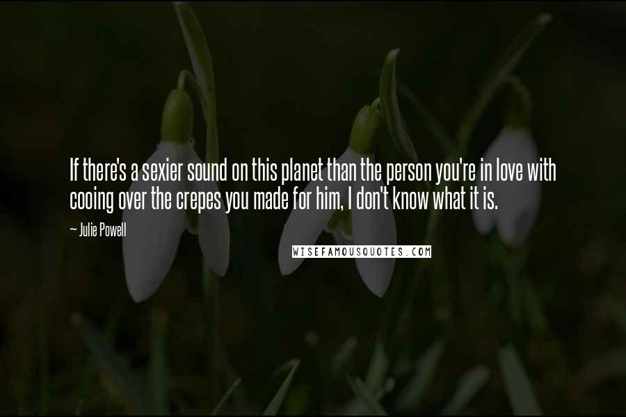 Julie Powell Quotes: If there's a sexier sound on this planet than the person you're in love with cooing over the crepes you made for him, I don't know what it is.