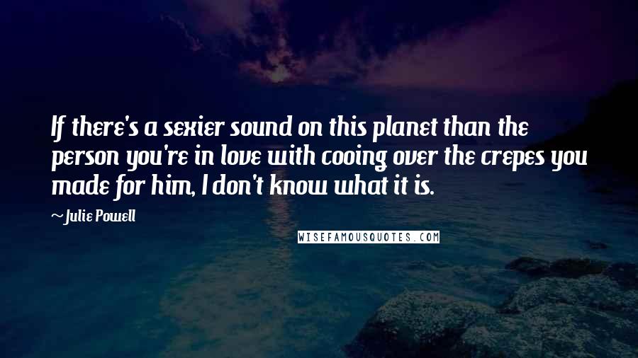 Julie Powell Quotes: If there's a sexier sound on this planet than the person you're in love with cooing over the crepes you made for him, I don't know what it is.