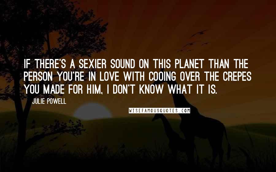 Julie Powell Quotes: If there's a sexier sound on this planet than the person you're in love with cooing over the crepes you made for him, I don't know what it is.