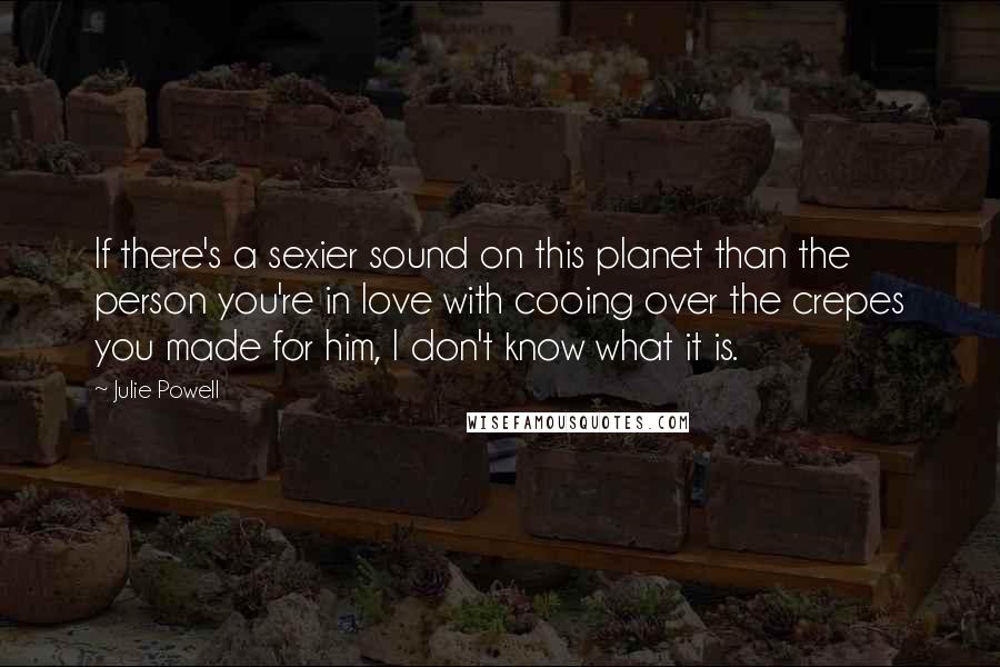 Julie Powell Quotes: If there's a sexier sound on this planet than the person you're in love with cooing over the crepes you made for him, I don't know what it is.