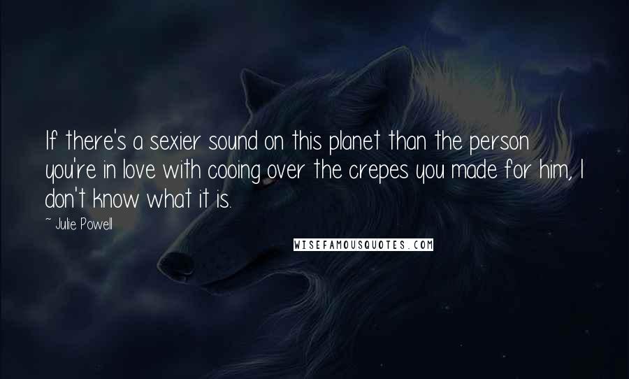 Julie Powell Quotes: If there's a sexier sound on this planet than the person you're in love with cooing over the crepes you made for him, I don't know what it is.