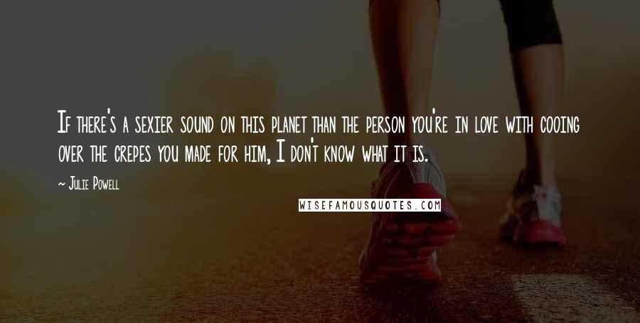 Julie Powell Quotes: If there's a sexier sound on this planet than the person you're in love with cooing over the crepes you made for him, I don't know what it is.