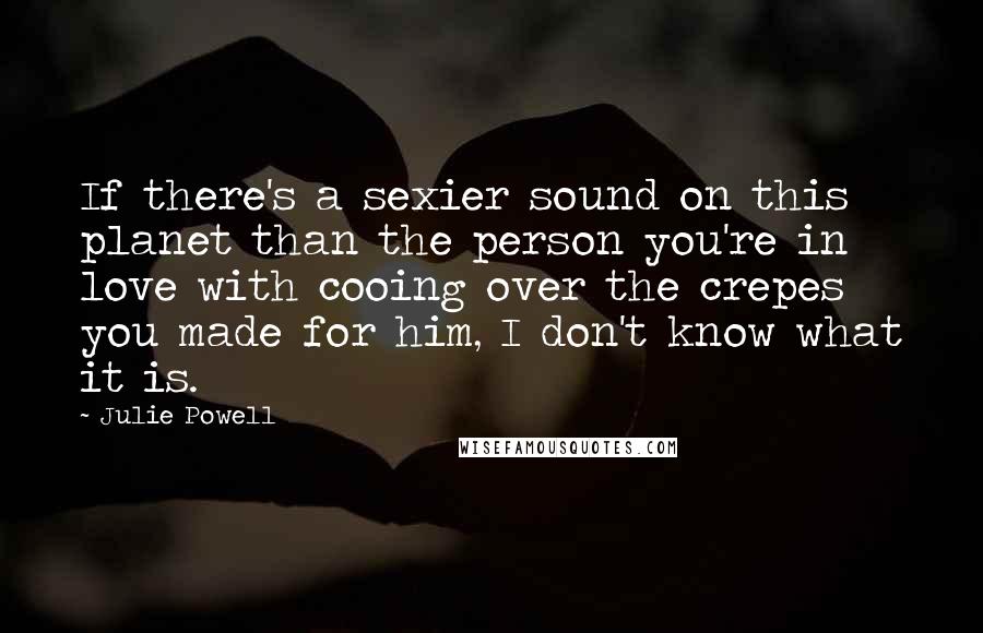 Julie Powell Quotes: If there's a sexier sound on this planet than the person you're in love with cooing over the crepes you made for him, I don't know what it is.