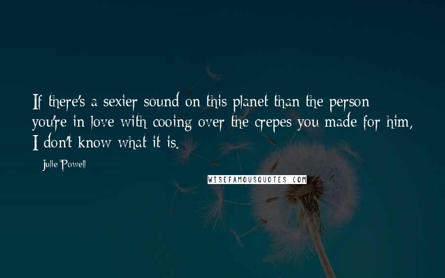 Julie Powell Quotes: If there's a sexier sound on this planet than the person you're in love with cooing over the crepes you made for him, I don't know what it is.