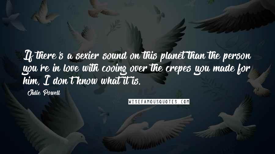 Julie Powell Quotes: If there's a sexier sound on this planet than the person you're in love with cooing over the crepes you made for him, I don't know what it is.
