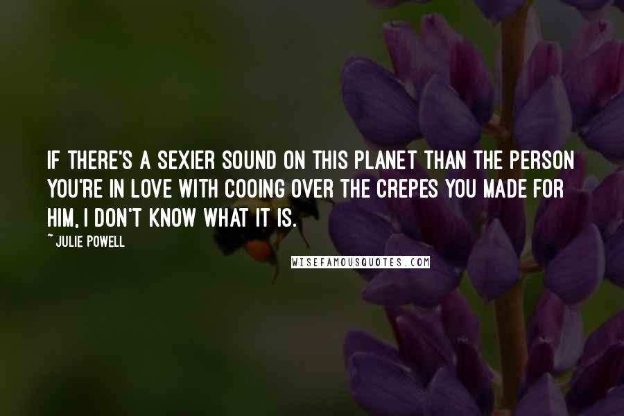 Julie Powell Quotes: If there's a sexier sound on this planet than the person you're in love with cooing over the crepes you made for him, I don't know what it is.