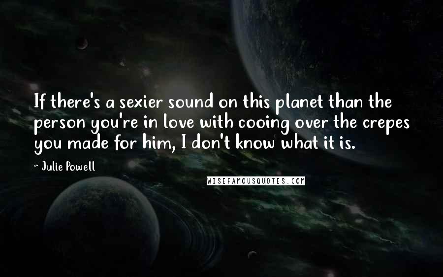 Julie Powell Quotes: If there's a sexier sound on this planet than the person you're in love with cooing over the crepes you made for him, I don't know what it is.