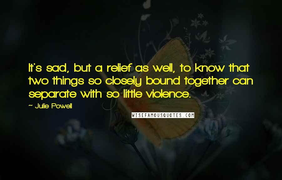 Julie Powell Quotes: It's sad, but a relief as well, to know that two things so closely bound together can separate with so little violence.