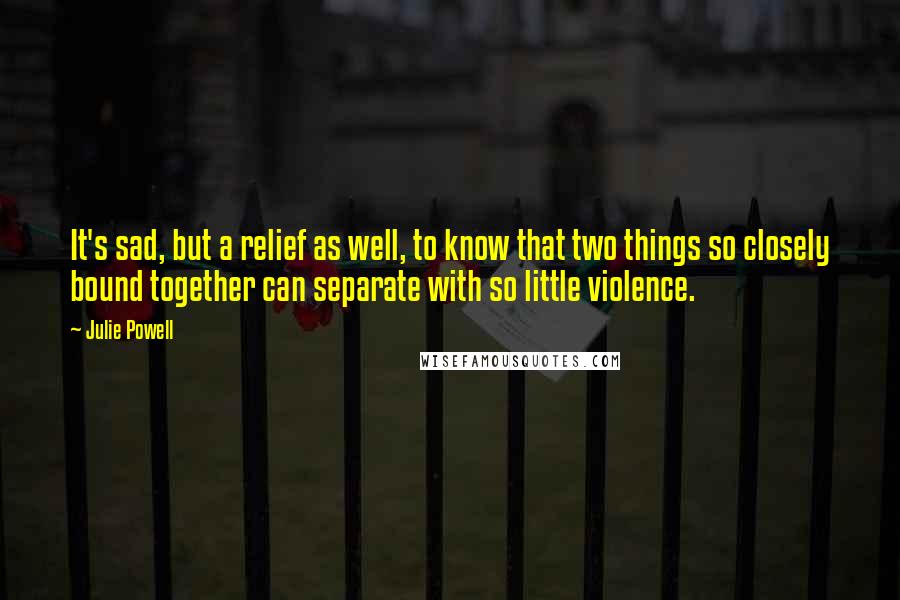 Julie Powell Quotes: It's sad, but a relief as well, to know that two things so closely bound together can separate with so little violence.