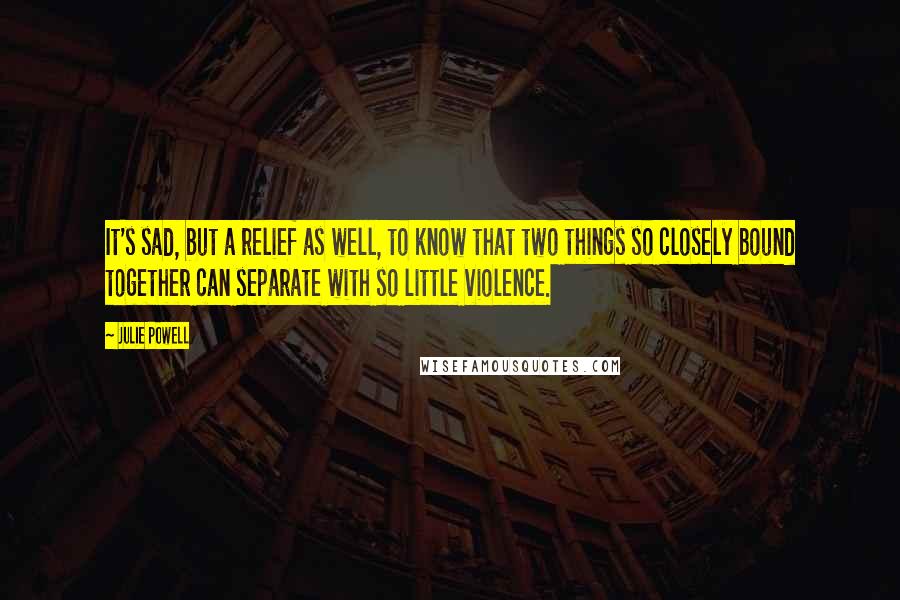 Julie Powell Quotes: It's sad, but a relief as well, to know that two things so closely bound together can separate with so little violence.