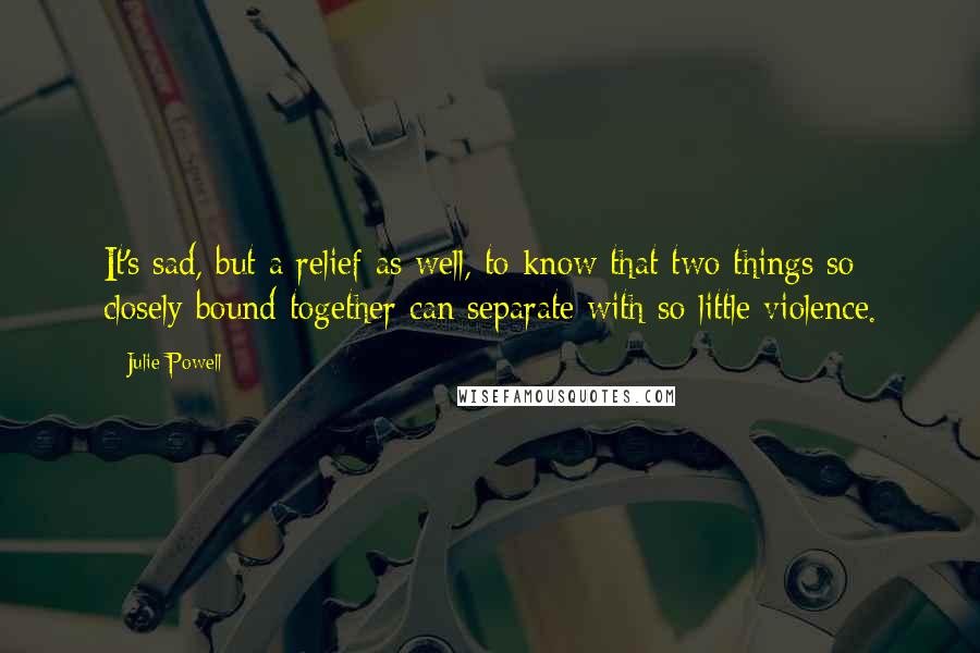 Julie Powell Quotes: It's sad, but a relief as well, to know that two things so closely bound together can separate with so little violence.