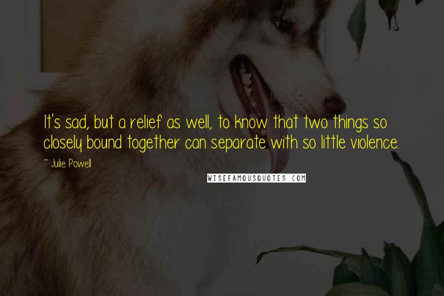 Julie Powell Quotes: It's sad, but a relief as well, to know that two things so closely bound together can separate with so little violence.