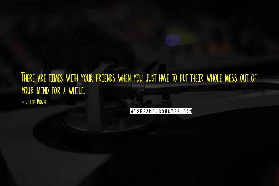 Julie Powell Quotes: There are times with your friends when you just have to put their whole mess out of your mind for a while.