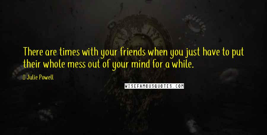 Julie Powell Quotes: There are times with your friends when you just have to put their whole mess out of your mind for a while.