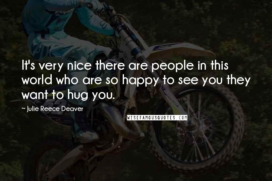Julie Reece Deaver Quotes: It's very nice there are people in this world who are so happy to see you they want to hug you.