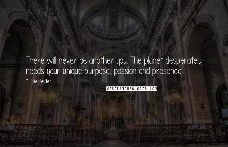 Julie Reisler Quotes: There will never be another you. The planet desperately needs your unique purpose, passion and presence.