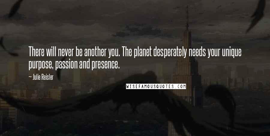 Julie Reisler Quotes: There will never be another you. The planet desperately needs your unique purpose, passion and presence.