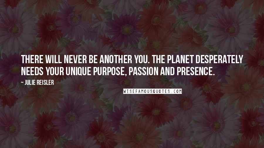 Julie Reisler Quotes: There will never be another you. The planet desperately needs your unique purpose, passion and presence.