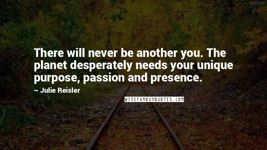 Julie Reisler Quotes: There will never be another you. The planet desperately needs your unique purpose, passion and presence.