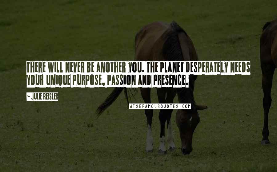 Julie Reisler Quotes: There will never be another you. The planet desperately needs your unique purpose, passion and presence.